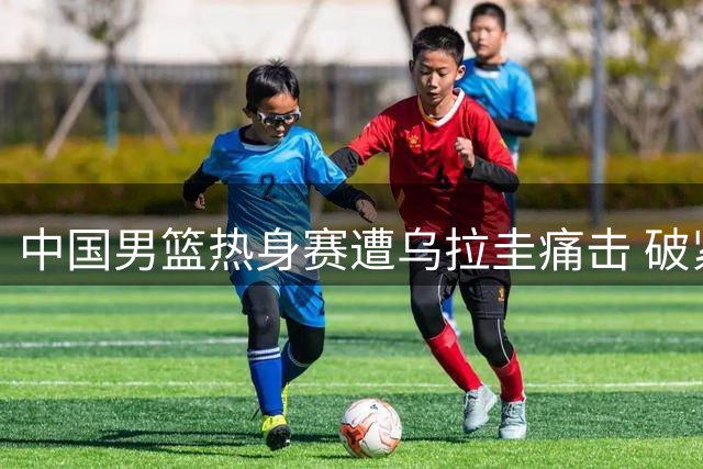 中国男篮热身赛遭乌拉圭痛击 破紧逼难题待解