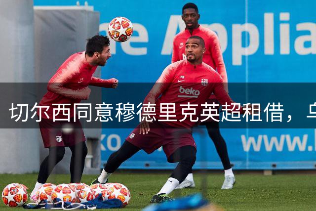 切尔西同意穆德里克英超租借，乌克兰边锋寻求重生