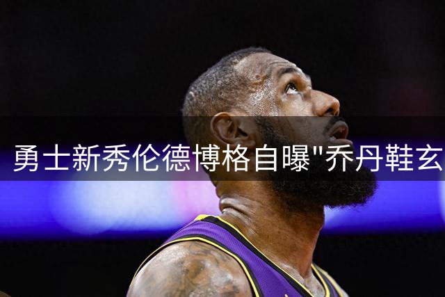 勇士新秀伦德博格自曝"乔丹鞋玄学"：这双战靴让我在赛场如有神助