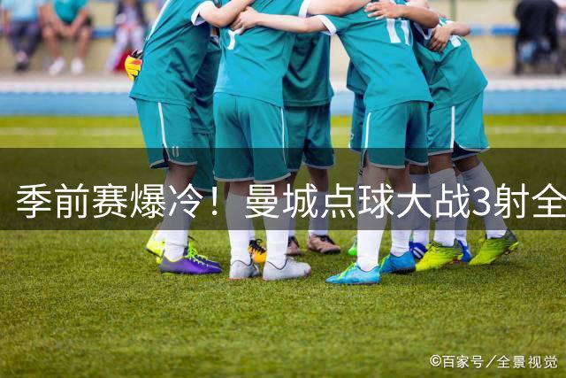 季前赛爆冷！曼城点球大战3射全失 马雷斯卡首秀饮恨香港
