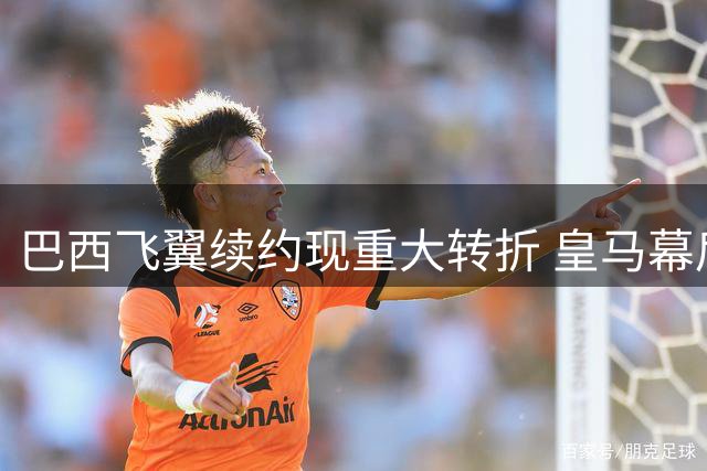 巴西飞翼续约现重大转折 皇马幕后布局浮现关键人物