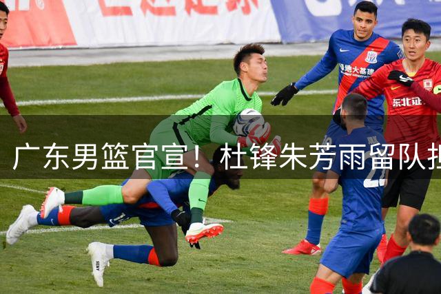 广东男篮官宣！杜锋朱芳雨留队担任新职务，杨溢或被租借，两试训内线有望留队