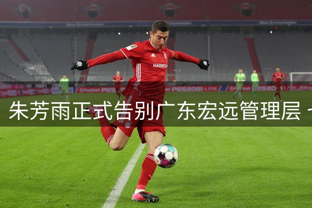 朱芳雨正式告别广东宏远管理层 七年总经理生涯画上句号