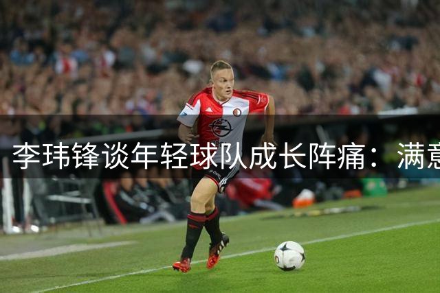 李玮锋谈年轻球队成长阵痛：满意球员表现 下场全力争胜