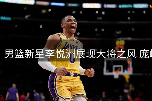 男篮新星李悦洲展现大将之风 庞峥麟稳定发挥锁定亚运席位