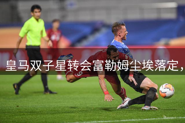 皇马双子星转会富勒姆尘埃落定，4200万英镑交易完成