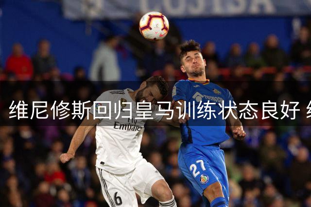 维尼修斯回归皇马训练状态良好 续约谈判本周进入关键期