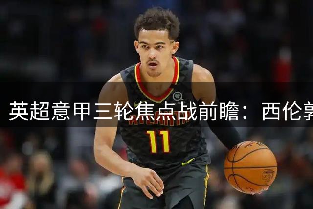 英超意甲三轮焦点战前瞻：西伦敦德比引爆周末
