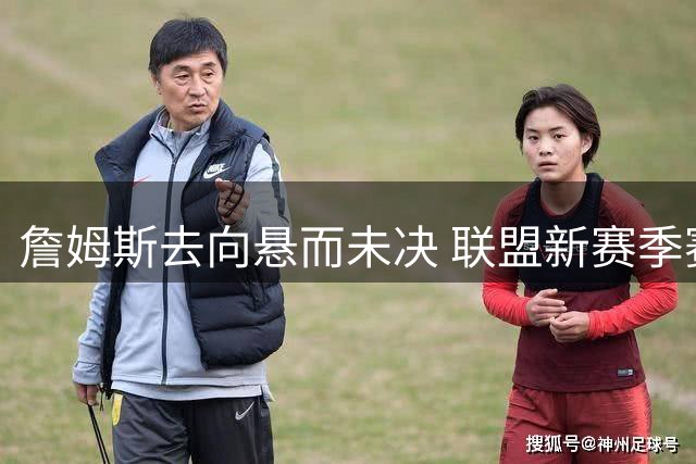 詹姆斯去向悬而未决 联盟新赛季赛程编排陷入僵局