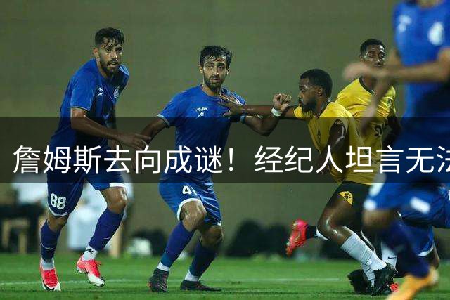 詹姆斯去向成谜！经纪人坦言无法预测官宣时间