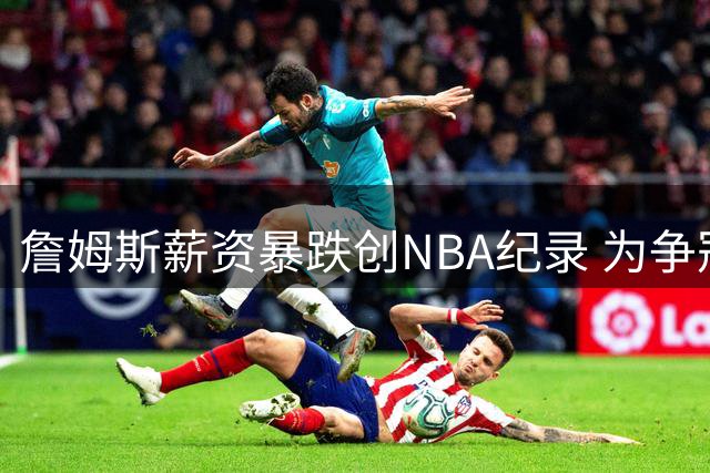 詹姆斯薪资暴跌创NBA纪录 为争冠甘愿接受底薪合同