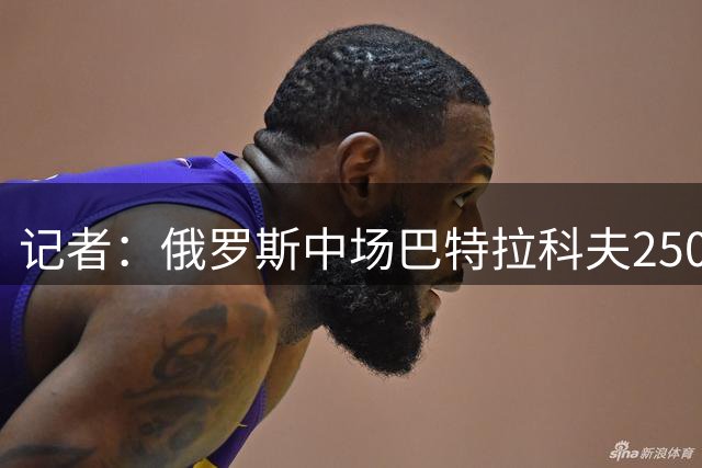 记者：俄罗斯中场巴特拉科夫2500万欧加盟加拉塔萨雷交易达成