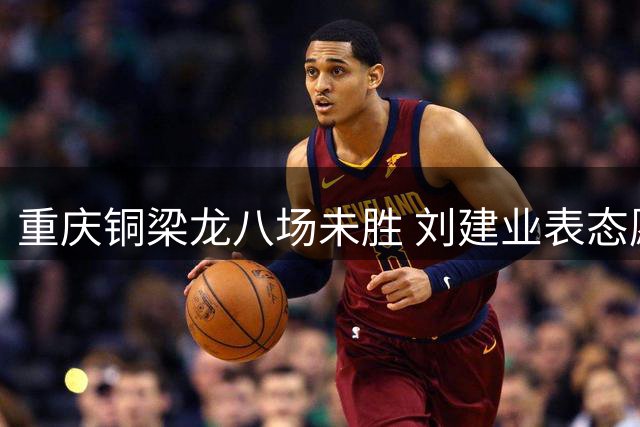 重庆铜梁龙八场未胜 刘建业表态愿让贤主帅之位