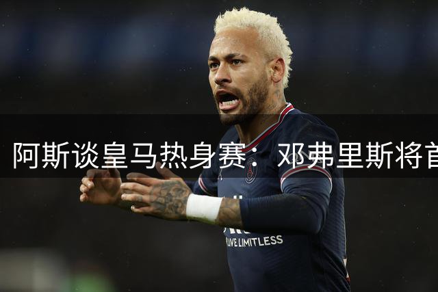阿斯谈皇马热身赛：邓弗里斯将首秀 埃斯皮或登场 赫伊森因伤缺席