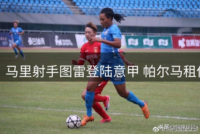 马里射手图雷登陆意甲 帕尔马租借协议暗藏千万欧买断