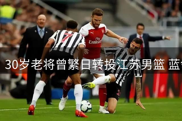 30岁老将曾繁日转投江苏男篮 蓝领中锋获多年C类合同