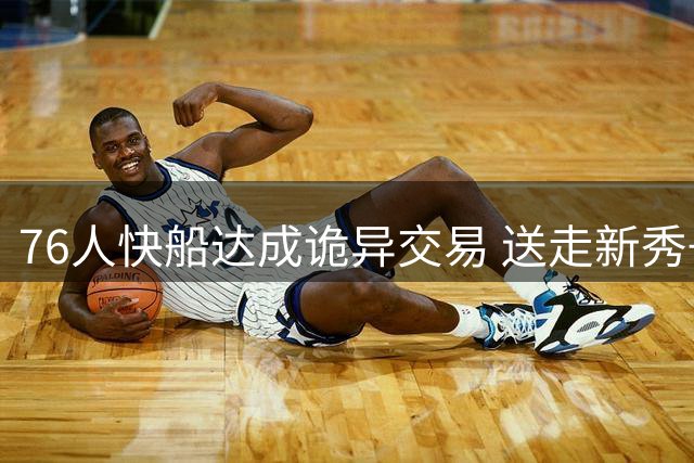 76人快船达成诡异交易 送走新秀+次轮只为腾出薪资空间